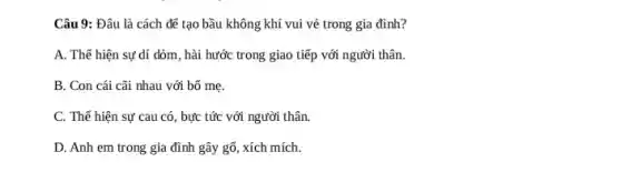 Câu 9: Đâu là cách để tạo bầu không khí vui vẻ trong gia đình?
A. Thể hiện sự dí dòm, hài hước trong giao tiếp với người thân.
B. Con cái cãi nhau với bố mẹ.
C. Thể hiện sự cau có, bực tức với người thân.
D. Anh em trong gia đình gây gỗ , xích mích.