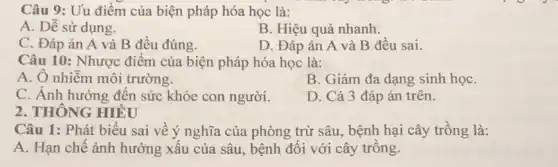 Câu 9: Uu điểm của biện pháp hóa học là:
A. Dễ sử dụng.
B. Hiệu quả nhanh.
C. Đáp án A và B đều đúng.
D. Đáp án A và B đều sai.
Câu 10: Nhược điểm của biện pháp hóa học là:
A. Ô nhiễm môi trường.
B. Giảm đa dạng sinh họC.
C. Ảnh hưởng đến sức khỏe con người.
D. Cả 3 đáp án trên.
2. THÔNG HIỂU
Câu 1: Phát biểu sai về ý nghĩa của phòng trừ sâu., bệnh hại cây trồng là:
A. Hạn chế ảnh hưởng xấu của sâu , bệnh đối với cây trồng.