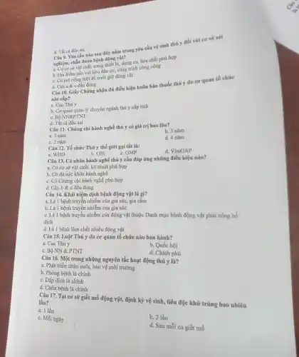 Câu 9. Yêu cầu nào sau đây nằm trong yêu cầu vệ sinh thủ y đối với cơ sở xét
nghiệm, chẩn đoán bệnh động vật?
a. Có cơ sở vật chất.trang thiết bị, dụng cụ hóa chất phù hợp
b. Địa điểm gần với khu dân cư,công trình công cộng
d. Tất cả đều sai
c. Có nơi riêng biệt để nuôi giữ động vật
d. Câu a &c đều đúng
Câu 10. Giấy Chứng nhận đủ điều kiện buôn bán thuốc thú y do cơ quan tổ chức
nào cấp?
a. Cục Thú y
b. Cơ quan quản lý chuyên ngành thú y cấp tỉnh
c. Bộ NN&PTNT
d. Tất cả đều sai
Câu 11. Chứng chỉ hành nghề thú y có giá trị bao lâu?
a. 5 nǎm
b. 3 nǎm
d. 4 nǎm
c. 2 nǎm
Câu 12. Tổ chức Thú y thế giới gọi tắt là:
d. VietGAP
b. OIE
c. GMP
a. WHO
Câu 13. Cá nhân hành nghề thú y cần đáp ứng những điều kiện nào?
a. Có cơ sở vật chất, kỹ thuật phù hợp
b. Có đủ sức khỏe hành nghề
c. Có Chứng chi hành nghề phù hợp
d. Câu b &c đều đúng
Câu 14. Khái niệm dịch bệnh động vật là gì?
a. Là 1 bệnh truyền nhiễm của gia súc, gia cầm
b. Là 1 bệnh truyền nhiễm của gia súc
c. Là 1 bệnh truyền nhiễm của động vật thuộc Danh mục bệnh động vật phải công bố
dịch
d. Là 1 bệnh làm chết nhiều động vật
Câu 15. Luật Thú y do cơ quan tố chức nào ban hành?
a. Cục Thú y
b. Quốc hội
c. Bộ NN &PTNT
d. Chính phủ
Câu 16. Một trong những nguyên tắc hoạt động thú y là?
a. Phát triển chǎn nuôi, bảo vệ môi trường
b. Phòng bệnh là chính
c. Dập dịch là chính
d. Chữa bệnh là chính
Câu 17. Tại cơ sở giết mổ động vật, định kỳ vệ sinh, tiêu độc khử trùng bao nhiêu lần?
a. 1 lần
c. Mỗi ngày
b. 2 lần
d. Sau mỗi ca giết mỗ