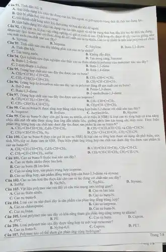 Câu 92. Chiến dạng khi chịu tác dụng của lực bên ngoài và trở lại trạng thái ban đầu khi lực đó thôi tác dụng.
nhưa cây cay cao su là loại cây công nghiệp có giá trị kinh tế cao. Chất lỏng thu được từ cây cao su giống như
các mắt xích của chất nào sau đây?
A. Styrene.
D. Buta-1,3-diene
Câu 91. Tính đàn hồi là
A. tinh biến dạng khi chịu tác dụng của lực bên ngoài và giữ nguyên trạng thái đó thôi tác dụng lựC.
B. tính bị phân huỳ khi đun nóng.
C. trờ thành chất lỏng
D. tinh biến dang nhớt nhi đun nóng và hoá rắn khi để nguội.
A. Buta-1,2-diene
Câu 94. Qua nghiên cứu thực nghiệm cho thấy cao su thiên nhiên là polymer của monomer nào sau đây? D. Tan trong xǎng benzene.
C. 2-metylbuta-1,3-diene.
B. Buta-1,3-diene.
B. Isoprene.
Câu 93. Tính chất nào sau đây không phải của cao su tự nhiên?
C. Ethylene.
A. Tính đàn hồi.
C. Tan trong nướC.
B. Không dẫn điện.
Câu 95. Trùng họp chất nào sau đây thu được cao su buna?
D. Buta-1,4-diene.
A
CH_(2)=C(CH_(3))-CH=CH_(2)
C.
CH_(3)-CH(Cl)-CH=CH_(2).
B CH_(3)-CH=C=CH_(2).
CH_(2)=CH-CH=CH_(2).
Câu 96. Trùng hợp hydrocarbon nào sau đây tạo ra polymer dùng đề sản xuất cao su buna?
A. But-2-ene.
B. Penta-1,3-diene.
C. Buta-1,3-diene.
Câu 97. Trùng họp chất nào sau đây thu được cao su isoprene?
D. 2-methylbuta-1,3-diene.
A CH_(2)=C(CH_(3))-CH=CH_(2).
B. CH_(3)-CH=C=CH_(2).
C. CH_(3)-CH(Cl)-CH=CH_(2).
Câu 98. Cao su buna-N được tổng hợp bằng cách trùng hợp buta-1,3-điene với chất nào sau đây?
CH_(2)=CH-CH=CH_(2).
B. Sodium.	C. Acrylonitrile.
A. Isoprene.
D. Styrene.
Câu 99. Cao su buna-N (hay còn gọi là cao su nitrile.có kí hiệu là NBR) là loại cao su tổng hợp có khả nǎng
chịu dầu mỡ tốt nên được dùng làm ống dẫn nhiên liệu gioǎng phớt làm kín trong các máy móC.Thực hiện
phản ứng trùng hợp các chất nào dưới đây thu được sản phẩm là cao su buna-N?
A. CH_(2)=CH-CH=CH_(2),C_(6)H_(5)-CH=CH_(2).
C. CH_(2)=CH-CH=CH_(2),N_(2).
B. CH_(2)=C(CH_(3))CH=CH_(2) và CH_(2)=CHCN.
D CH_(2)=CH-CH=CH_(2),CH_(2)=CH-CN.
Câu 100. Cao su buna-S (hay còn gọi là cao su SBR)là loại cao su tổng hợp được sử dụng rất phổ biến,ước
tính 50%  lốp xe được làm từ SBR. Thực hiện phản ứng trùng hợp các chất nào dưới đây thu được sản phẩm là
cao su buna-S?
CH_(2)=CH-CH=CH_(2),C_(6)H_(5)-CH=CH_(2).
B. CH_(2)=CH-CH=CH_(2),CH_(2)=CH-Cl.
C. CH_(2)=CH-CH=CH_(2), sulfur.
D CH_(2)=CH-CH=CH_(2),CH_(2)=CH-CN.
Câu 101. Cao su buna-S thuộc loại nào sau đây?
A. Cao su thiên nhiên được lưu hoá.
B. Cao su buna đã lưu hoá.
C. Cao su tổng hợp, sản phẩm trùng hợp isoprene.
D. Cao su tổng hợp sản phẩm đồng trùng hợp của buta-1,3-diene và styrene.
Câu 102. Cao su lưu hoá thu được khi cho cao su tác dụng với chất nào sau đây?
D. Styrene.
A. Sulfur.
B. Na_(2)SO_(3)
C. Na_(2)SO_(4)
Câu 103. Vật liệu polymer nào sau đây có cấu trúc mạng lưới không gian?
A. Cao su thiên nhiên.
B. Cao su lưu hóa.
C. Cao su buna-S.
D. Cao su buna-N.
Câu 104. Loại cao su nào dưới đây là sản phẩm của phản ứng đồng trùng hợp?
A. Cao su chloroprene.
B. Cao su isoprene.
D. Cao su buna-N.
C. Cao su buna.
Câu 105. Loại polymer nào sau đây có khả nǎng tham gia phản ứng cộng tương tự alkene?
A. PVC.
D. Capron.
B. PE.
C. Cao su buna
Câu 106. Loại polymer nào sau đây được tổng hợp từ một loại monomer?
D. PET.
A. Cao su buna-S.
B. Nylon-6,6.
C. Capron.
Câu 107. Polymer nào có thể tham gia phản ứng cộng hydrogen?