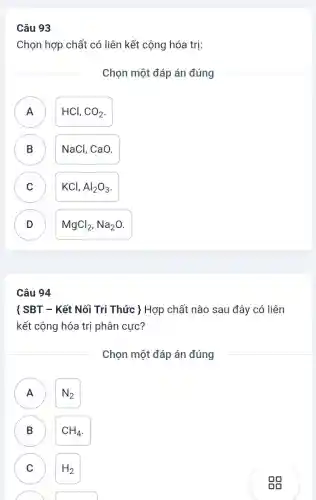 Câu 93
Chọn hợp chất có liên kết cộng hóa trị:
Chọn một đáp án đúng
A A
HCl, CO_(2)
B )
NaCl. CaO.
C )
KCl,Al_(2)O_(3)
D
MgCl_(2),Na_(2)O
Câu 94
( SBT - Kết Nối Tri Thức ) Hợp chất nào sau đây có liên
kết cộng hóa trị phân cực?
Chọn một đáp án đúng
A
N_(2)
B
CH_(4)
C H_(2)