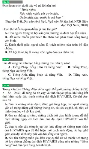 Câu 96
Đọc đoạn trích dưới đây và trả lời câu hỏi:
"Từng nghe:
Việc nhân nghĩa cốt ở yên dân,
Quân điểu phạt trước lo trừ bạo."
(Nguyễn Trãi, Đại cáo bình Ngô, Ngữ vǎn 10, tập hai, NXB Giáo
dục Việt Nam, 2020)
Đoạn thơ diễn tả quan điểm gì của tác giả?
A. Con người trong xã hội cần yêu thương và đùm bọc lẫn nhau.
B. Đất nước muốn phát triển thì nhân dân phải được sống trong
yên bình.
C. Đánh đuổi giặc ngoại xâm là trách nhiệm của toàn bộ dân
chúng.
D. Xã hội thịnh trị là mong ước ngàn đời của nhân dân
Câu 97
Bác đã sáng tác vǎn học bằng những loại vǎn tự nào?
A. Tiếng Pháp, tiếng Hán và tiếng Việt.
tiếng Nga và tiếng Việt.
B. Tiếng Pháp,
C. Tiếng Anh, tiếng Pháp và tiếng Việt.
tiếng Nga và tiếng Việt.
D. Tiếng Anh,
Câu 98
Trong vǎn bản Thông điệp nhân ngày thế giới phòng chống AIDS,
1-12-2003 , để tǎng độ tin cậy và tính thuyết phục khi tổng kết
tình hình cuộc đấu tranh chống đại dịch HIV/AIDS , Cô-phi An-
nan đã
A. đưa ra những nhận định, đánh giá tổng hợp, bao quát nhưng
vẫn có trọng điểm với những thông tin , số liệu cụ thể , chi tiết, có
tính chọn lọc và rất kịp thời.
B. đưa ra những so sánh, những cách nói giàu hình tượng để thể
hiện những nguy cơ hiện hữu của đại dịch HIV/AIDS với thế
giới.
C. đưa ra các câu chuyện cụ thể , xúc động về những nạn nhân
của HIV/AIDS qua đó thể hiện một cách sinh động tác hại ghê
gớm của đại dịch này đối với đời sông con người.
D. nêu tên những quốc gia, khu vực cụ thể đã có thành tích trong
nỗ lực phòng chông đại dịch HIV/AIDS cũng như những "điểm
nóng" mà đại dịch đang hoành hành.