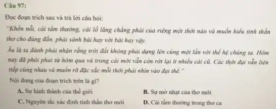 Câu 97:
Đọc đoạn trích sau và trả lời câu hỏi:
"Khốn nỗi, cải tầm thường, cái lố lǎng chẳng phải của riêng một thời nào và muốn hiểu tinh thần
thơ cho đúng đắn.phải sánh bài hay với bài hay vậy.
Âu là ta đành phải nhận rằng trời đất không phải dựng lên cùng một lần với thế hệ chúng ta. Hôm
nay đã phôi phai từ hôm qua và trong cái mới vẫn còn rớt lại ít nhiều cái cũ. Các thời đại vẫn liên
tiếp cùng nhau và muốn rõ đặc sắc mỗi thời phải nhìn vào đại thế."
Nội dung của đoạn trích trên là gì?
A. Sự hình thành của thế giới
B. Sự mờ nhạt của thơ mới
C. Nguyên tắc xác định tinh thần thơ mới
D. Cái tầm thường trong thơ ca