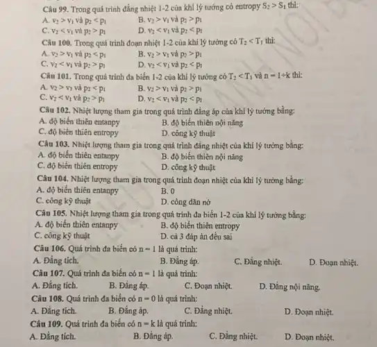 Câu 99. Trong quá trình đằng nhiệt 1-2 của khí lý tưởng có entropy S_(2)gt S_(1) thi:
A. v_(2)gt v_(1) và p_(2)lt p_(1)
B. v_(2)gt v_(1) và p_(2)gt p_(1)
C. v_(2)lt v_(1) và p_(2)gt p_(1)
D. v_(2)lt v_(1) và p_(2)lt p_(1)
Câu 100. Trong quá trình đoạn nhiệt 1-2 của khí lý tưởng có T_(2)lt T_(1) thi:
A. v_(2)gt v_(1) và p_(2)lt p_(1)
B. v_(2)gt v_(1) và p_(2)gt p_(1)
C. v_(2)lt v_(1) và p_(2)gt p_(1)
D. v_(2)lt v_(1) và p_(2)lt p_(1)
Câu 101. Trong quá trình đa biến 1-2 của khí lý tường có T_(2)lt T_(1)vgrave (a)n=1div k thì:
A. v_(2)gt v_(1) và p_(2)lt p_(1)
B. v_(2)gt v_(1) và p_(2)gt p_(1)
C. v_(2)lt v_(1) và p_(2)gt p_(1)
D. v_(2)lt v_(1) và p_(2)lt p_(1)
Câu 102. Nhiệt lượng tham gia trong quá trình đẳng áp của khí lý tưởng bằng:
A. độ biến thiên entanpy
B. độ biến thiên nội nǎng
C. độ biến thiên entropy
D. công kỹ thuật
Câu 103. Nhiệt lượng tham gia trong quá trình đẳng nhiệt của khí lý tưởng bằng:
A. độ biến thiên entanpy
B. độ biến thiên nội nǎng
C. độ biến thiên entropy
D. công kỹ thuật
Câu 104. Nhiệt lượng tham gia trong quá trình đoạn nhiệt của khi lý tưởng bằng:
A. độ biến thiên entanpy
B. 0
C. công kỳ thuật
D. công dãn nờ
Câu 105. Nhiệt lượng tham gia trong quá trình đa biến 1-2 của khí lý tưởng bằng:
A. độ biến thiên entanpy
B. độ biến thiên entropy
C. công kỹ thuật
D. cả 3 đáp án đều sai
Câu 106. Quá trình đa biến có n=1 là quá trình:
A. Đẳng tích.
B. Đẳng áp.
C. Đằng nhiệt.
D. Đoạn nhiệt.
Câu 107. Quá trình đa biến có n=1 là quá trình:
A. Đẳng tích.
B. Đằng áp.
C. Đoạn nhiệt.
D. Đẳng nội nǎng.
Câu 108. Quá trình đa biển có n=0 là quá trình:
A. Đẳng tích.
B. Đẳng áp.
C. Đẳng nhiệt.
D. Đoạn nhiệt.
Câu 109. Quá trình đa biến có n=k là quá trình:
A. Đẳng tích.
B. Đẳng áp.
C. Đằng nhiệt.
D. Đoạn nhiệt.