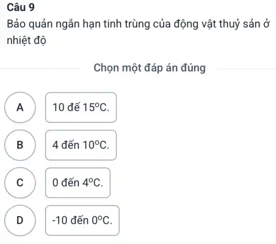 Câu 9
Bảo quản ngắn hạn tinh trùng của động vật thuỷ sản ở
nhiệt độ
Chọn một đáp án đúng
A ) 10 đế 15^circ C
B 4 đến 10^circ C
D
C 0 đến 4^circ C C
D
-10 đến 0^circ C