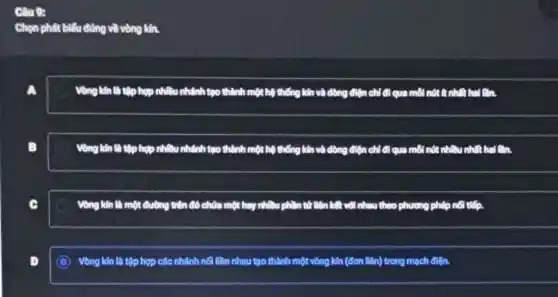 Câu 9:
Chọn phát biểu đúng về vòng kín.
a
Vong kin lin tip hợp nhiều nhánh tạo thành một hệ thống kín và dòng điện chỉ đi qua môi
B
Vòng kín là tập hợp nhiều nhánh tạo thành một hệ thống kín và dòng điện chỉ đi qua môi nót nhiều nhất hai an
c
Vòng ng kín là một đường trên đó chứa một hay nhiều phần tử liên kết với nhau theo phương pháp nội tiếp.
D
C Vòng kín là tập hợp các nhánh nối liên nhau tạo thành một vòng kín (đơn liên) trong mạch điện.