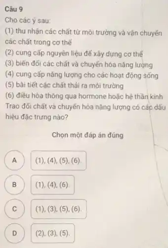 Câu 9
Cho các ý sau:
(1) thu nhận các chất từ môi trường và vận chuyển
các chất trong cơ thế
(2) cung cấp nguyên liệu để xây dựng cơ thể
(3) biến đối các chất và chuyển hóa nǎng lượng
(4) cung cấp nǎng lượng cho các hoạt động sống
(5) bài tiết các chất thải ra môi trường
(6) điều hòa thông qua hormone hoặc hệ thần kinh
Trao đổi chất và chuyển hóa nǎng lượng có các dấu
hiệu đặc trưng nào?
Chọn một đáp án đúng
A (1), (4), (5)(6) A
B (1), ((4), (6). B
in
C (1), (3)(5), (6).
D ) (2), (3), (5).