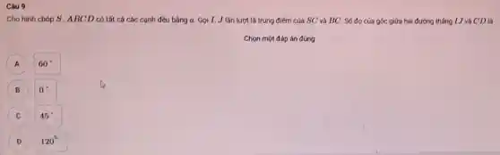 Câu 9
Cho hình chóp S . ABCD có tất cá các cạnh đều bằng a. Gọi I,J lần lượt là trung điểm của SC và BC. Số đo của góc giữa hai đường thắng I J và CD là
Chọn một đáp án đúng
A
60^circ 
B
0^circ 
C
45^circ 
D
120^circ