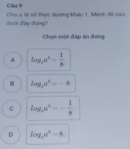 Câu 9
Cho a là số thực dương khác 1 . Mệnh đề nào
dưới đây đúng?
Chọn một đáp án đúng
A )
log_(a)a^8=(1)/(8)
B )
log_(a)a^8=-8
C C
log_(a)a^8=-(1)/(8)
D D
log_(a)a^8=8