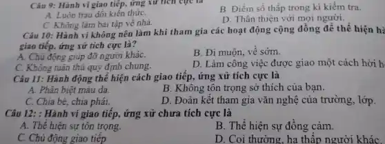 Câu 9:Hành vi giao tiếp, ứng xư tích cực là
B. Điểm s ố thấp trong kì kiểm tra.
A. Luôn trau dồi kiến thứC.
C. Không làm bài tập v ê nhà.
D Thân thiên v rới mọi người.
Câu 10 Không làm bài tang làm khi tham gia các hoạt động cộng đồng để thể hiên hà
giao tiếp,ứng xử tích cực là?
A. Chủ độ ng giúp đỡ người kháC.
B. Đi muộn . về sớm.
C. Không tuân thư auv din h chung.
D.L im công việ c được giao một cách hời h
Câu 11:Hành động the hiện cách giao tiếp,ứng xử tíc h cực là
A. Phân iêt màu da.
B. Khôi no tốt trọng sở thích của ban.
C. Chia be chia phái.
D. Đoàn kết tham gia vǎn nghệ của trường 5, lớp.
Câu 12: Hàn h vi giao tiếp,ứng xử chưa tích I cực là
A. The hiệ n sự tôn trọng.
B . Thể hiên sự đồng cảm.
C. Chủ độn giao tiếp
D. Coi thu òng, ha thấp người kháC.