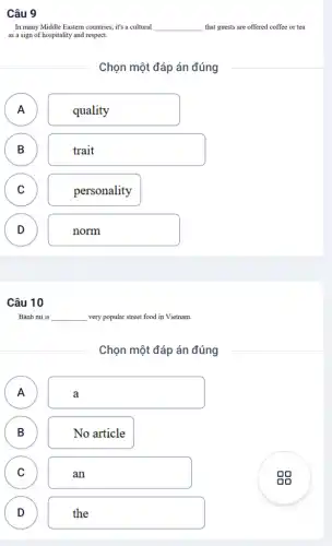Câu 9
In many Middle Eastern countries, it's a cultural __ that guests are offered coffee or tea
as a sign of hospitality and respect.
Chọn một đáp án đúng
A A
quality
B B
trait
C C
personality
D v
norm
Câu 10
Bánh mi is __ very popular street food in Vietnam.
Chọn một đáp án đúng
A A
a
B B
No article
C C
an
D D
the
sg