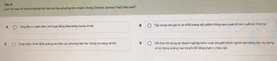 Câu 9:
Làm thế nào đế doanh nghiệp kết hợp ba loại phương tiện truyền thông (Owned, Earned,Paid) hiệu quá?
A
) Tǎng đầu tư ngân sách cho hoạt động Marketing mạng xã hội.
Tập trung vào giá trị và chất lượng sản phẩm thông qua quản trị sản xuất và nhân sự.
C
Tung nhiều chiến dịch quảng cáo trên các phương tiện đại chúng và mạng xã hội.
Kết hợp nội dung do doanh nghiệp kiếm soát, khuyến khích người tiêu dùng tạo nội dung.
và sử dụng quảng cáo trả phí để tǎng phạm vi tiếp cận.