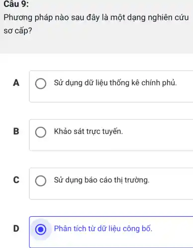 Câu 9:
Phương pháp nào sau đây là một dạng nghiên cứu
sơ cấp?
A
Sử dụng dữ liệu thống kê chính phủ.
B
Khảo sát trực tuyến.
C
Sử dụng báo cáo thị trường.
D
Phân tích từ dữ liệu công bố.