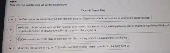 Câu 9
phát b iếu nào sau đây , đúng với quy tắc mô men lực?
Chọn một đáp án đúng
)
Muốn ch một vật có trục quay cô định nằm cân bắt ng thì tổng mômen của các lực phải là một véctơ có giá đi qua truc quay
Muốn cho một vật có truc quay cố định nắn 1 cân bằng ] thì tổng mômen cú a các lực có khuyr h hướn ] làm vật quay theo , mô t chiều phải bằng tốr
B mômen của các lực có khuynh hướng làm vật qua y theo chi êu ngược lại
C IIID
Tuốn cho một vật có trục quay cố định nǎm cân bằng th i tổng mômen của các lực phải khác không
D
Muốn cho một vật có tru c quay cố định nǎm cân bắr 1g thì tốn a mômen củ a các lực phải bằng hẳng số
D