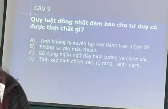 CÂU 9
Quy luật đông nhất đảm bảo cho tư duy có
được tính chất gì?
A) Tính không bị xuyên tạc hay đánh tráo mệnh đề.
Không sa vào mâu thuẫn.
C) Sử dụng ngôn ngữ đầy hình tượng và chính xác.
D) Tính xác định chính xác, rõ ràng, rành mach.