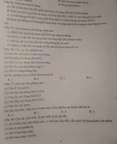 Câu A. Chọn phươ g án đúng.
A Tất cả các kim loại đều phản ứng được với dung dic h HCl,
H_(2)SO_(4) loãng.
B. Kim loại sắt (iron) khi tác dụn với dung dịch HCl và khí
Cl_(2) cho ) cùng n lột loại muối.
C. Có thể đựng acid HC trong bình bằng nhôm do nhôm không tác : dụng với HCl.
yếu
D. Kir n loại đồng
(Cu)
không tắc dung được với lung dịch
H_(2)SO_(4) loãng d hoạt đội ng hóa học
D. Dui chlorine ở nhiệt độ cao
D. Dung dich
H_(2)SO_(4)
Câu 75.Cho phươ ng án không : chính xác?
A . Sắt bi hòa tan trong dung dịch HCl còn vàng thì không
B Nhôm và sắt đều tác dun 3 được với đun g dịch HCl.
H_(2)SO_(4) loãng.
C. Nhôm sắt và vàng đều bền tron g không khí và nướC.
D Nhôm và sắt đều tác dụng với khí ch lorine the ) cùng tỉ lê mol.
Câu 76.Cho các thi nghiệm sau:
(a) Cho Fe vào nước ở nhiệt đô thường.
(b) Cho Mg vào duns dich HCl.
(c) Cho Cu vào dung dich
H_(2)SO_(4)
loãng.
(d) Cho Fe vào dung dich
MgCl_(2)
(e) Đốt Fetrong ; không khí.
Số thi nghiệm xảy ra phản ứng hóa học là
A. 1.
B. 2.
C. 3.
D. 4.
Câu 77.. Cho các thi nghiệm sau:
(a)Cho K vào nướC.
(b) Cho Na vào dung dich CuSO_(4)
(c) Cho Zn vào dung dịch HCl.
(d) Cho Mg vào dung dịch CuCl_(2)
(e) Cho Na vào nướC.
Sau khi các phản ứng xảy ra hoàn toàn , số thí nghiệm tạo thành chất khi là
A. 2.
B.3.
C. 4.
D. 5.
Câu 78.Cho các phát biểu về tính chất vật lý của sắt:
(1) Sắt là kim loại màu trắn g xám, có ánh kim.dẫn điên , dẫn nhiệt tốt n}lưng kém hơn nhôm.
(2) Sắt : có tính nhiễm từ.
(3) Sắt là kim loai nǎng.
(4) Sắt nóng chảy ở 660^circ C