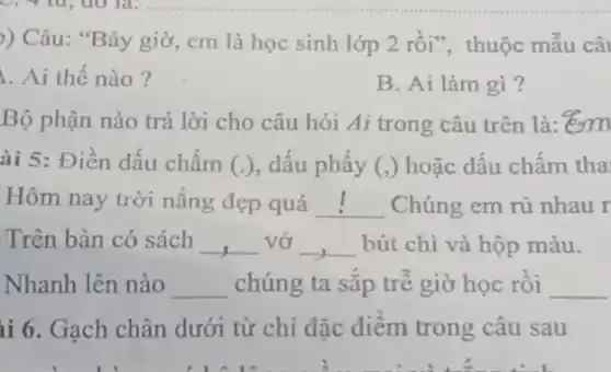 )) Câu: "Bây giờ , cm là học sinh lớp 2 rồi", thuộc mẫu câ
Ai thế nào?
B. Ai làm gì?
Bộ phận nào trả lời cho câu hỏi Ai trong câu trên là:"em
ài 5: Điền dấu chấm (.) , dấu phẩy (,) hoặc dấu chấm tha
Hôm nay trời nắng đẹp quá __ Chúng em rủ nhau r
Trên bàn có sách __ vở __ bút chì và hộp màu.
Nhanh lên nào __ chúng ta sắp trễ giờ học rồi __
ii 6. Gạch chân dưới từ chỉ đặc điểm trong câu sau