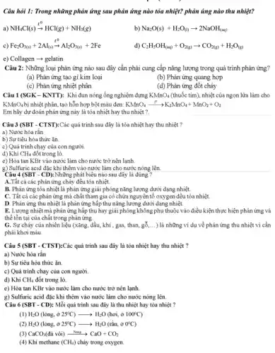 Câu hỏi 1: Trong những phản ứng sau phản ứng nào tỏa nhiệt? phản úng nào thu nhiệt?
a) NH_(4)Cl(s)xrightarrow (t^0)HCl(g)+NH_(3)(g)
b) Na_(2)O(s)+H_(2)O_((l))arrow 2NaOH_((aq))
c) Fe_(2)O_(3(s))+2Al_((s))xrightarrow (t^0)Al_(2)O_(3(s))+2Fe
C_(2)H_(5)OH_((aq))+O_(2(g))arrow CO_(2(g))+H_(2)O_((g))
e) Collagen - gelatin
Câu 2: Những loại phân ứng nào sau đây cần phâi cung cấp nǎng lượng trong quá trình phân ứng?
(a) Phân ứng tạo gỉ kim loại
(b) Phân ứng quang hợp
(c) Phản ứng nhiệt phân
(d) Phản ứng đốt cháy
Câu 1(SGK-KNTT): Khi đun nóng ống nghiệm đựng KMnO_(4) (thuốc tím), nhiệt của ngọn lửa làm cho
KMnO_(4) bị nhiệt phân, tạo hỗn hợp bột màu đen: KMnO_(4)xrightarrow (t^circ )K_(2)MnO_(4)+MnO_(2)+O_(2)
Em hãy dự đoán phản ứng này là tỏa nhiệt hay thu nhiệt ?.
Câu 3 (SBT - CTST):Các quá trình sau đây là tỏa nhiệt hay thu nhiệt?
a) Nước hóa rắn
b) Sự tiêu hóa thức ǎn.
c) Quá trình chạy của con người.
d) Khí CH_(4) đột trong lò.
e) Hòa tan KBr vào nước làm cho nước trở nên lạnh.
g) Sulfuric acid đặc khi thêm vào nước làm cho nước nóng lên
Câu 4 (SBT - CD): Những , phát biêu nào sau đây là đúng ?
A.Tất cả các phản ứng cháy đều tỏa nhiệt.
B. Phản ứng tỏa nhiệt là phản ứng giải phóng nǎng lượng dưới dạng nhiệt.
C. Tất cả các phản ứng mà chất tham gia có chứa nguyên tố oxygen đều tỏa nhiệt.
D. Phản ứng thu nhiệt là phản ứng hấp thụ nǎng lượng dưới dạng nhiệt.
E. Lượng nhiệt mà phản ứng hấp thụ hay giải phóng không phụ thuộc vào điều kiện thực hiện phân ứng và
thể tổn tại của chất trong phản ứng.
G. Sự cháy của nhiên liệu (xǎng, dầu khí , gas, than, gỗ,...) là những ví dụ về phản ứng thu nhiệt vì cần
phải khơi màu.
Câu 5 (SBT - CTST):Các quá trình sau đây là tỏa nhiệt hay thu nhiệt ?
a) Nước hóa rắn
b) Sự tiêu hóa thức ǎn.
c) Quá trình chạy của con người.
d) Khí CH_(4) đốt trong lò.
e) Hòa tan KBr vào nước làm cho nước trở nên lạnh.
g) Sulfuric acid đặc khi thêm vào nước làm cho nước nóng lên.
Câu 6 (SBT - CD):Mỗi quá trình sau đây là thu nhiệt hay tỏa nhiệt ?
(1) H_(2)O(lgrave (o)ng,hat (sigma )25^circ C)arrow H_(2)O(hoi,hat (sigma )100^circ C)
H_(2)O(lacute (o)ng,dot (sigma )25^circ C)arrow H_(2)O(racute (hat (a))n,hat (sigma )0^circ C)
(3) CaCO_(3)(dacute (a) vgrave (o)i)xrightarrow (Nung)CaO+CO_(2)
(4) Khí methane (CH_(4)) cháy trong oxygen.