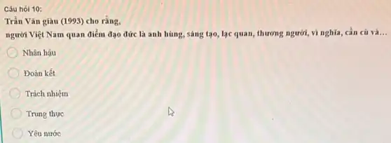 Câu hỏi 10:
Trần Vǎn giàu (1993)cho rǎng,
người Việt Nam quan điểm đạo đức là anh hùng, sáng tạo, lạc quan, thương người, vì nghĩa, cần củ và
Nhân hậu
Đoàn kết
Trách nhiệm
Trung thực
Yêu nước