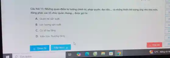 Câu hỏi 11: Những quan điểm tư tưởng chính trị pháp quyền, đạo đức,... và những thiết chế tương ứng như nhà nướC.
đảng phái, các tổ chức quần chúng. __ được gọi là:
A. Quan hệ sản xuất
B. Lực lượng sản xuất
C. Cơ sở hạ tầng
D. Kiến trúc thượng tầng