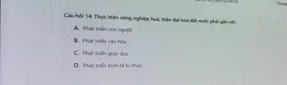 Câu hỏi 14: Thực hiện công nghiệp hoá, hiện đại hoá đất nước phải gắn với:
A. Phát triển con người
B. Phát triển vǎn hóa
C. Phát triển giáo duc
D. Phát triển kinh tế tri thức