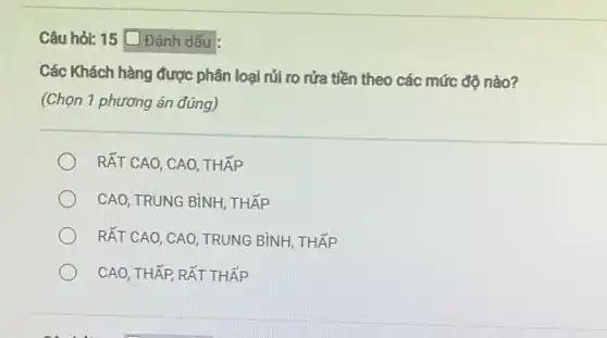 Câu hỏi: 15 D Đánh dấu
Các Khách hàng được phân loại rủi ro rửa tiền theo các mức độ nào?
(Chọn 1 phương án đúng)
RẤT CAO, CAO, THẤP
CAO, TRUNG BÌNH . THẤP
RẤT CAO, CAO, TRUNG BÌNH, THẤP
CAO, THẤP, RẤT THẤP