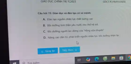 Câu hỏi 15: Giáo dục và đào tạo có sứ mệnh:
C A. Đào tạo nguồn nhân lực chất lượng cao
B. Bồi dưỡng tinh thần yêu nước cho thế hê trẻ.
C
C. Bồi dưỡng người lao động vừa "hồng vừa chuyên"
D. Nâng cao dân trí, phát triển nguồn nhân lực, bồi dưỡng nhân tài