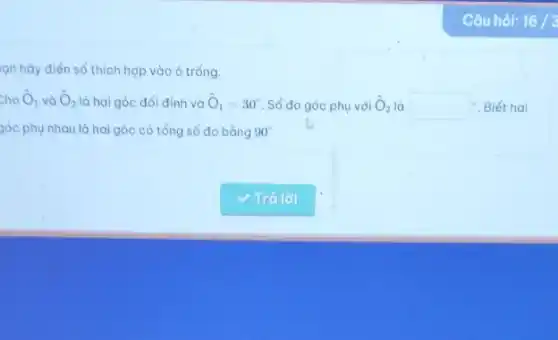 Câu hỏi: 16/3
ạn hãy điền số thích hợp vào ô trống.
cho hat (O)_(1) và hat (O)_(2) là hai góc đối đỉnh và hat (O)_(1)=30^circ  Số đo góc phụ với hat (O)_(2) là square ^circ  - Biết hai
góc phụ nhau là hai góc có tổng số đo bằng 90^circ