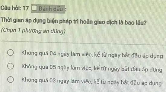 Câu hỏi: 17 [ Đánh dấu :
Thời gian áp dụng biện pháp trì hoãn giao dịch là bao lâu?
(Chọn 1 phương án đúng)
Không quá 04 ngày làm việc, kế từ ngày bắt đầu áp dụng
Không quá 05 ngày làm việc, kể từ ngày bắt đầu áp dụng
Không quá 03 ngày làm việc, kế từ ngày bắt đầu áp dụng