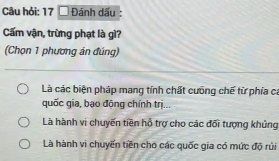 Câu hỏi: 17 square  Đánh dấu :
phạt gì?
(Chọn 1 phương án đúng)
Là các biện pháp mang tính chất cưỡng chế từ phía c
quốc gia, bạo động chính tri __
Là hành vi chuyển tiền hỗ trợ cho các đối tượng khủng
Là hành vi chuyển tiền cho các quốc gia có mức độ rủi