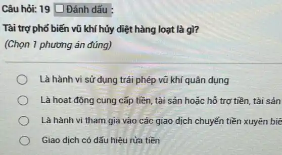 Câu hỏi: 19 D Đánh dấu
Tài trợ phổ biến vũ khí hủy diệt hàng loạt là gì?
(Chọn 1 phương án đúng)
Là hành vi sử dụng trái phép vũ khí quân dụng
Là hoạt động cung cấp tiền, tài sản hoặc hỗ trơ tiền tài sản
Là hành vi tham gia vào các giao dịch chuyển tiền xuyên biê
Giao dịch có dấu hiêu rửa tiền