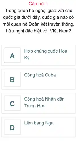 Câu hỏi 1
Trong quan hệ ngoại giao với các
quốc gia dưới đây, quốc gia nào có
mối quan hệ Đoàn kết truyền thống,
hữu nghị đặc biệt với Việt Nam?
A
Hợp chúng quốc Hoa
Kỳ
B
Cộng hoà Cuba
v
Cộng hoà Nhân dân
Trung Hoa
disappointed
D
Liên bang Nga