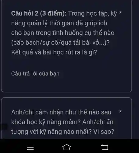 Câu hỏi 2 (3 điểm):Trong học tập, kỹ *
nǎng quản lý thời gian đã giúp ích
cho bạn trong tình huống cụ thể nào
(cấp bách/sự cố/quá tải bài vở...)?
Kết quả và bài học rút ra là gì?
Câu trả lời của ban
Anh/chi cảm nhân như thế nào sau
khóa học kỹ nǎng mềm? Anh/chi ấn
tượng với kỹ nǎng nào nhất?Vì sao?