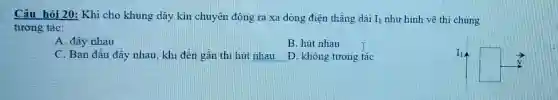 Câu hỏi 20: Khi cho khung dây kín chuyển động ra xa dòng điên thǎng dài I_(1) như hình vẽ thì chúng
tương tác:
A. đầy nhau
B. hút nhau
C. Ban đầu đây nhau, khi đến gần thi hút nhau D. không tương tác
square