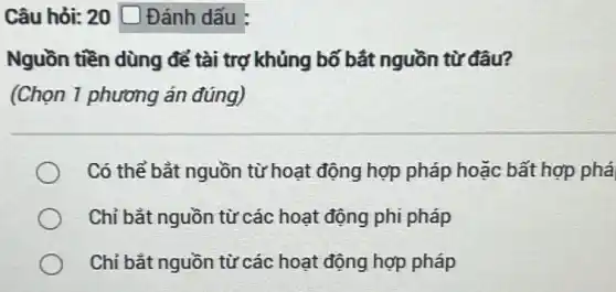 Câu hỏi: 20 Đánh dấu :
Nguồn tiền dùng để tài trợ khủng bố bắt nguồn từ đâu?
(Chọn 1 phương án đúng)
Có thể bắt nguồn từ hoạt động hợp pháp hoặc bất hợp phá
Chỉ bắt nguồn từ các hoạt động phi pháp
Chỉ bắt nguồn từ các hoạt động hợp pháp