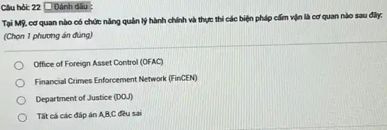 Câu hỏi: 22 [ Đánh dấu :
Tại Mỹ, cơ quan nào có chức nǎng quản lý hành chính và thực thi các biện pháp cấm vận là cơ quan nào sau đây.
(Chọn 1 phương án đúng)
Office of Foreign Asset Control (OFAC)
Financial Crimes Enforcement Network (FinCEN)
Department of Justice (DOJ)
Tất cả các đáp án A,B,C đều sai