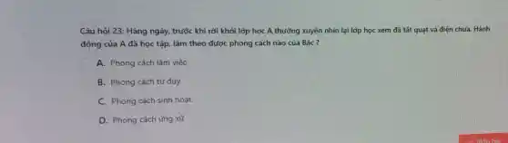 Câu hỏi 23: Hàng ngày, trước khi rời khỏi lớp học A thường xuyên nhìn lại lớp học xem đã tắt quạt và điện chưa. Hành
động của A đã học tập, làm theo được phong cách nào của Bác?
A. Phong cách làm việc
B. Phong cách tư duy
C. Phong cách sinh hoạt
D. Phong cách ứng xử