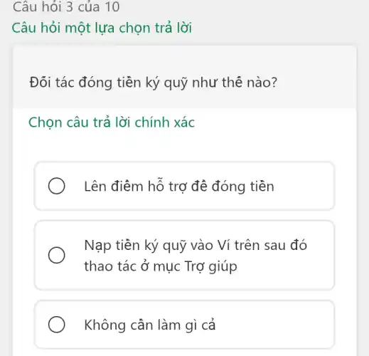 Câu hỏi 3 của 10
Câu hỏi một lựa chọn trả lời
Đối tác đóng tiền ký quỹ như thế nào?
Chọn câu trả lời chính xác
) Lên điểm hỗ trợ đề đóng tiền
Nạp tiên ký quỹ vào Ví trên sau đó
thao tác ở mục Trợ giúp
Không cần làm gì cả