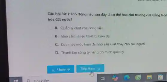 Câu hỏi 30: Hành động nào sau đây là cụ thể hóa chủ trưởng của Đảng tron
hóa đất nước?
A. Quản lý chặt chẽ công việc
B. Mua sắm nhiều thiết bị hiện đại
C. Đưa máy móc hiện đai vào sản xuất thay cho sức người
D. Thành lập công ty riêng do mình quản lý