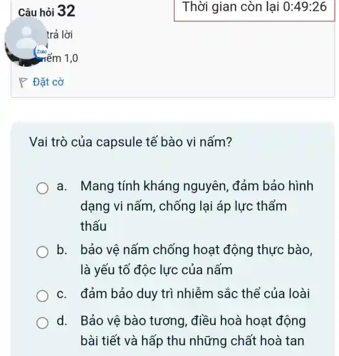 Câu hỏi 32
trả lời
P Đặt cờ
Vai trò của capsule tế bào vi nấm?
a. Mang tính kháng nguyên , đảm bảo hình
dạng vi nấm , chống lại áp lực : thẩm
thấu
b. bảo vệ nấm chống hoạt động thực bào,
là yếu tố độc lực của nấm
c. đảm bảo duy trì nhiễm sắc thể của loài
d. Bảo vệ bào tương, điều hoà hoạt động
bài tiết và hấp thu những chất hoà tan
Thời gian còn lại 0:49:26