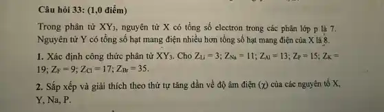 Câu hỏi 33: (1,0 điểm)
Trong phân tử XY_(3) , nguyên tử X có tổng số electron trong các phân lớp p là 7.
Nguyên tử Y có tổng số hạt mang điện nhiều hơn tổng số hạt mang điện của X là 8.
1. Xác định công thức phân tử XY_(3) . Cho Z_(Li)=3;Z_(Na)=11;Z_(Al)=13;Z_(P)=15;Z_(K)=
19 ;Z_(F)=9;Z_(Cl)=17;Z_(Br)=35
2. Sắp xếp và giải thích theo thứ tự tǎng dần về độ âm điện (x) của các nguyên tố x
Y, Na, P.