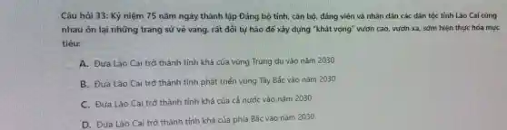 Câu hỏi 33: Kỷ niệm 75 nǎm ngày thành lập Đảng bộ tỉnh, cán bộ, đảng viên và nhân dân các dân tộc tỉnh Lào Cai cùng
nhau ôn lại những trang sử vẻ vang, rất đổi tự hào để xây dựng "khát vọng'vườn cao, vườn xa sớm hiện thực hóa muc
tiêu:
A. Đưa Lào Cai trở thành tỉnh khá của vùng Trung du vào nǎm 2030
B. Đưa Lào Cai trở thành tỉnh phát triển vùng Tây Bắc vào nǎm 2030
C. Đưa Lào Cai trở thành tỉnh khá của cả nước vào nǎm 2030
D. Đưa Lào Cai trở thành tỉnh khá của phía Bắc vào nǎm 2030