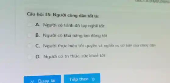 Câu hỏi 35:Người công dân tốt là:
A. Người có trình độ tay nghề tốt
B. Người có khả nǎng lao động tốt
C. Người thực hiện tốt quyền và nghĩa vụ cơ bản của công dân
D. Người có tri thứC. sức khoẻ tốt