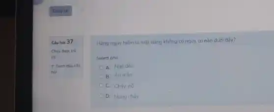 Câu hỏi 37
Chưa đưoc trả
lời
P Đánh dấu câu
hỏi
Hàng nguy hiếm là mặt hàng không có nguy cơ nào dưới đây?
Select one:
A Ngộ độc
B. Án mòn
C. Cháy, nố
D. Nóng chảy