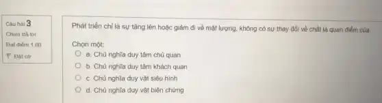 Câu hỏi 3
Chưa trả lời
Đạt điểm 1,00
P Đǎt cờ
Phát triển chỉ là sự tǎng lên hoặc giảm đi về mặt lượng không có sự thay đổi về chất là quan điểm của:
Chọn một:
a. Chủ nghĩa duy tâm chủ quan
b. Chủ nghĩa duy tâm khách quan
c. Chủ nghĩa duy vật siêu hình
d. Chủ nghĩa duy vật biện chứng