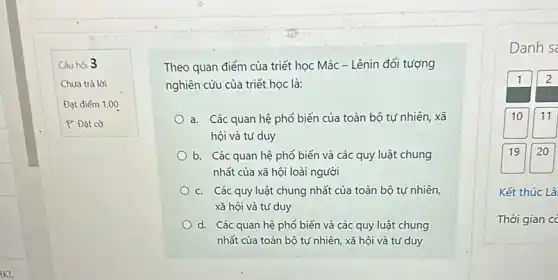 Câu hòi 3
Chưa trả lời
Đạt điểm 1,00
P Đạt cờ
Theo quan điểm của triết học Mác - Lênin đối tượng
nghiên cứu của triết học là:
a. Các quan hệ phổ biến của toàn bộ tự nhiên, xã
hội và tư duy
b. Các quan hệ phổ biến và các quy luật chung
nhất của xã hội loài người
C. Các quy luật chung nhất của toàn bộ tự nhiên,
xã hội và tư duy
d. Các quan hệ phổ biến và các quy luật chung
nhất của toàn bộ tự nhiên, xã hội và tư duy
Danh s
1 2
10 11
19 20
Kết thúc Là
Thời gian c