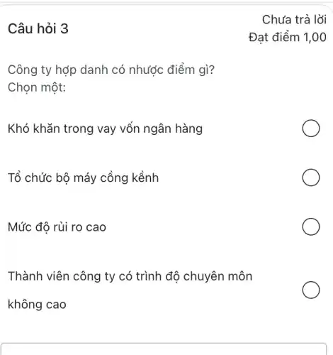 Câu hỏi 3
Công ty hợp danh có nhước điểm gì?
Chọn một:
Khó khǎn trong vay vốn ngân hàng
Tổ chức bộ máy cồng kềnh
Mức đô rủi ro cao
Thành viên công ty có trình độ chuyên môn
không cao
Đạt điểm 1,00