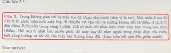 Câu hỏi 3
Câu 3. Trong không gian vúi bệ trục tọa độ Oxyz cho trước (đơn vị là km), Một rada d tọa độ
I(0;0;0) phát hiện một máy bay đi chuyển vúi vận tốc và hướng không đổi từ điểm A(8;5;7)
đến điểm B(9;6;8) trong vòng 1 phút.Giả sử rada chỉ phát hiện được mục tiêu trong bán kính
100km. Hỏi sau ít nhất bao nhiêu phút thì máy bay đó nằm ngoài vùng nhận điện của rada.
biết rằng hướng và tốc độ của máy bay không thay đổi.(Làm tròn kết quả đến phần mười).
Your answer