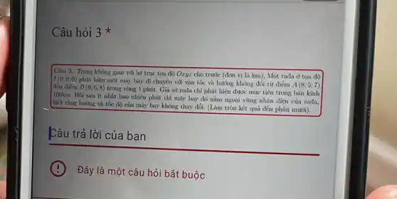 Câu hỏi 3
Câu 3. Trong không gian vôi hệ trục tọa độ Oxyz cho trước (dơn vị là km), Một rada ở tọa độ
I(0;0;0)
phát hiện một máy bay di chuyển với vận tốc và hướng không đổi từ điểm
A(8;5;7) đến điếm B(9;6;8)
trong vòng 1 phút.Gia sử rada chi phát hiện được mục tiêu trong bán kính
100km. Hỏi sau ít nhất bao nhiêu phút thì máy bay đó nằm ngoài vùng nhận diện của rada.
biết rằng hưởng và tốc độ của máy bay không thay đổi.(Làm tròn kết quả đến phần mười).
Câu trả lời của ban
Đây là một câu hỏi bắt buộc