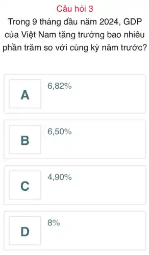 Câu hỏi 3
Trong 9 tháng đầu nǎm 2024 . GDP
của Việt Nam tǎng trưởng bao nhiêu
phần trǎm so với cùng kỳ nǎm trước?
A
6,82% 
6,50% 
B
4,90% 
C
8% 
D